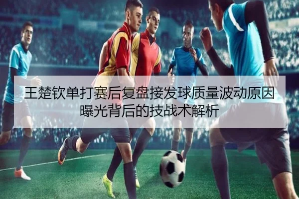 王楚钦单打赛后复盘接发球质量波动原因曝光背后的技战术解析